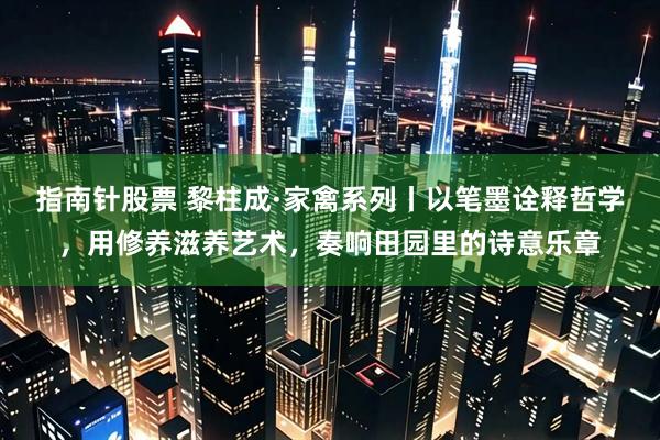 指南针股票 黎柱成·家禽系列丨以笔墨诠释哲学，用修养滋养艺术，奏响田园里的诗意乐章
