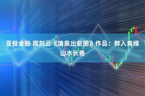 亚投金融 观刘云《清泉出壑图》作品：醉入青绿山水长卷