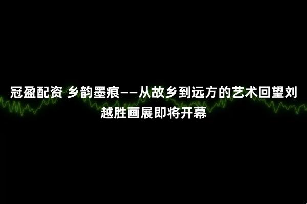 冠盈配资 乡韵墨痕——从故乡到远方的艺术回望刘越胜画展即将开幕