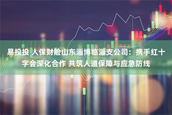 易投投 人保财险山东淄博临淄支公司：携手红十字会深化合作 共筑人道保障与应急防线