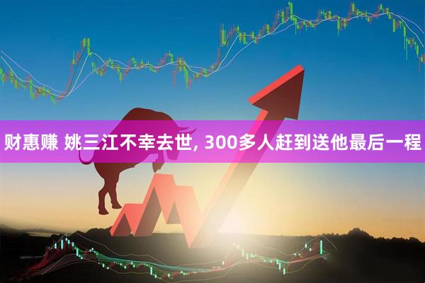 财惠赚 姚三江不幸去世, 300多人赶到送他最后一程