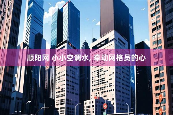 顺阳网 小小空调水, 牵动网格员的心