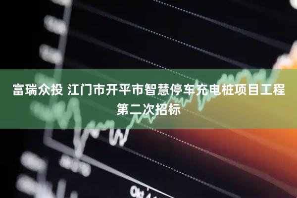 富瑞众投 江门市开平市智慧停车充电桩项目工程第二次招标