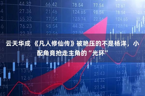 云天华成 《凡人修仙传》被艳压的不是杨洋，小配角竟抢走主角的“光环”