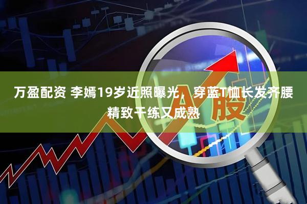 万盈配资 李嫣19岁近照曝光，穿蓝T恤长发齐腰精致干练又成熟
