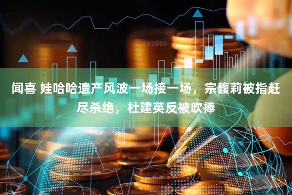 闻喜 娃哈哈遗产风波一场接一场，宗馥莉被指赶尽杀绝，杜建英反被吹捧