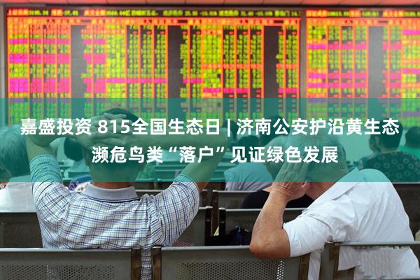 嘉盛投资 815全国生态日 | 济南公安护沿黄生态  濒危鸟类“落户”见证绿色发展