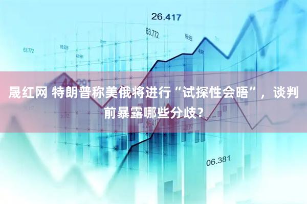 晟红网 特朗普称美俄将进行“试探性会晤”，谈判前暴露哪些分歧？