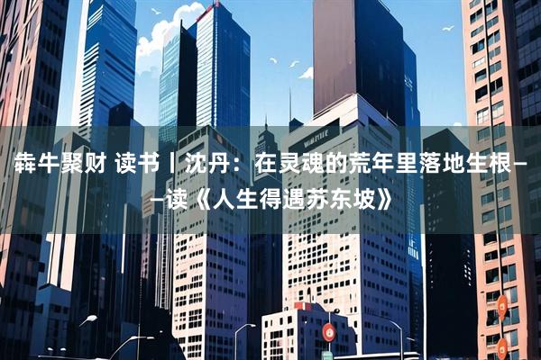 犇牛聚财 读书丨沈丹：在灵魂的荒年里落地生根——读《人生得遇苏东坡》