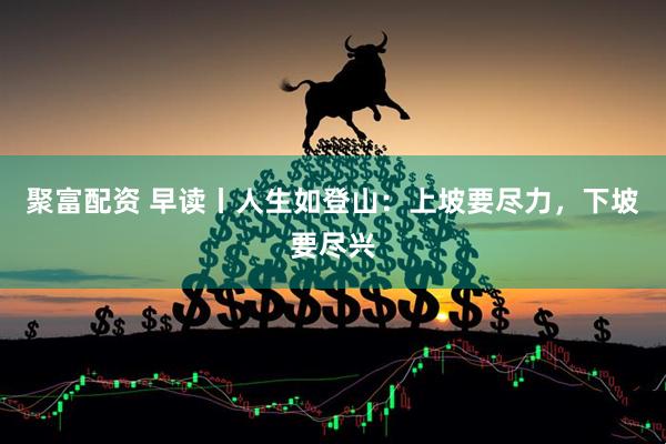 聚富配资 早读丨人生如登山：上坡要尽力，下坡要尽兴