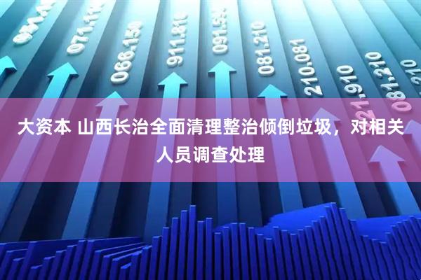 大资本 山西长治全面清理整治倾倒垃圾，对相关人员调查处理