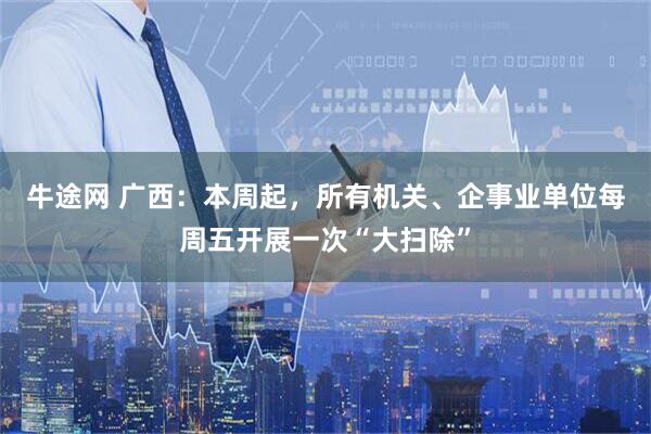 牛途网 广西：本周起，所有机关、企事业单位每周五开展一次“大扫除”