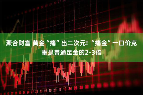 聚合财富 黄金“痛”出二次元! “痛金”一口价克重是普通足金的2-3倍