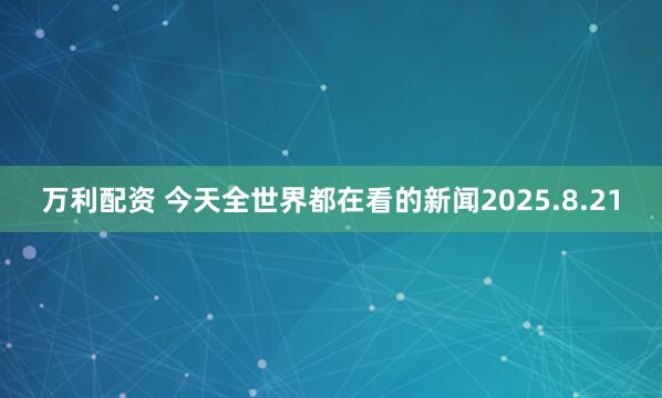 万利配资 今天全世界都在看的新闻2025.8.21