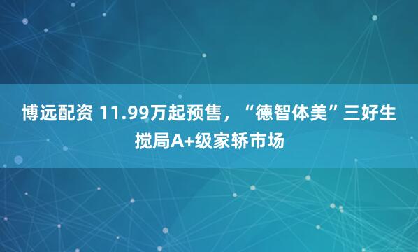 博远配资 11.99万起预售，“德智体美”三好生搅局A+级家轿市场