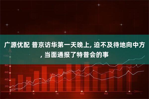 广源优配 普京访华第一天晚上, 迫不及待地向中方, 当面通报了特普会的事