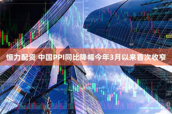 恒力配资 中国PPI同比降幅今年3月以来首次收窄