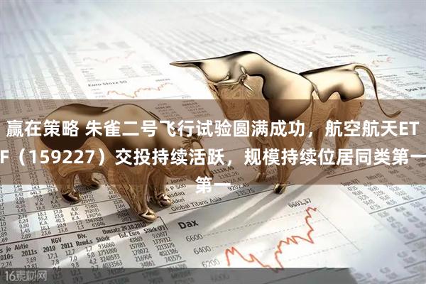 赢在策略 朱雀二号飞行试验圆满成功，航空航天ETF（159227）交投持续活跃，规模持续位居同类第一