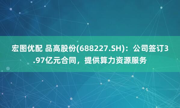 宏图优配 品高股份(688227.SH)：公司签订3.97亿元合同，提供算力资源服务