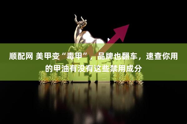 顺配网 美甲变“毒甲”，品牌也翻车，速查你用的甲油有没有这些禁用成分