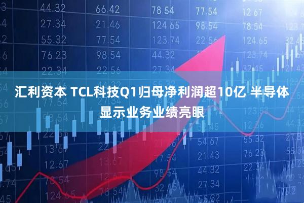 汇利资本 TCL科技Q1归母净利润超10亿 半导体显示业务业绩亮眼