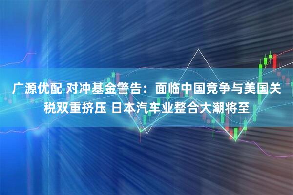 广源优配 对冲基金警告：面临中国竞争与美国关税双重挤压 日本汽车业整合大潮将至