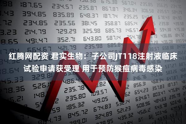 红腾网配资 君实生物：子公司JT118注射液临床试验申请获受理 用于预防猴痘病毒感染