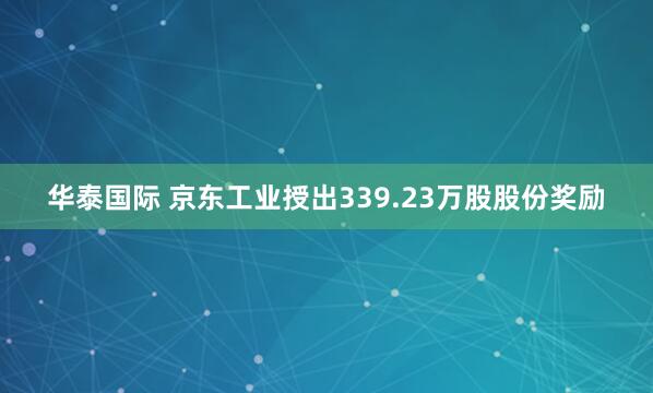华泰国际 京东工业授出339.23万股股份奖励