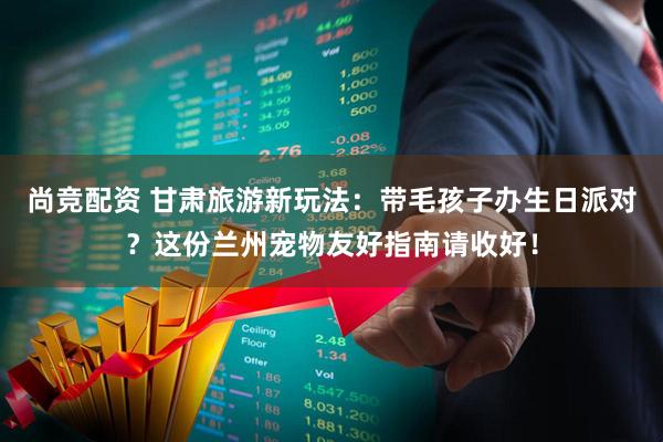 尚竞配资 甘肃旅游新玩法：带毛孩子办生日派对？这份兰州宠物友好指南请收好！
