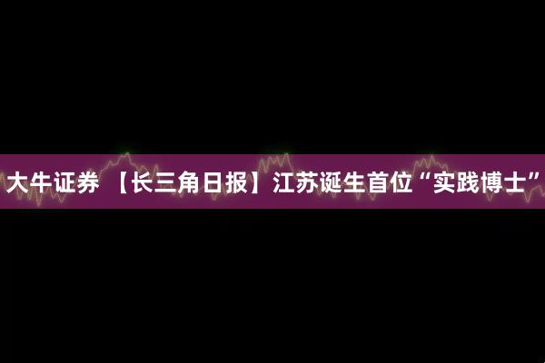 大牛证券 【长三角日报】江苏诞生首位“实践博士”