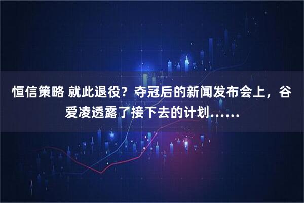 恒信策略 就此退役？夺冠后的新闻发布会上，谷爱凌透露了接下去的计划……
