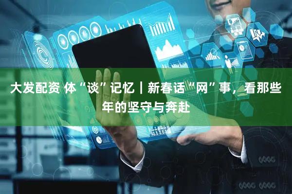 大发配资 体“谈”记忆|新春话“网”事,看那些年的坚守与奔赴