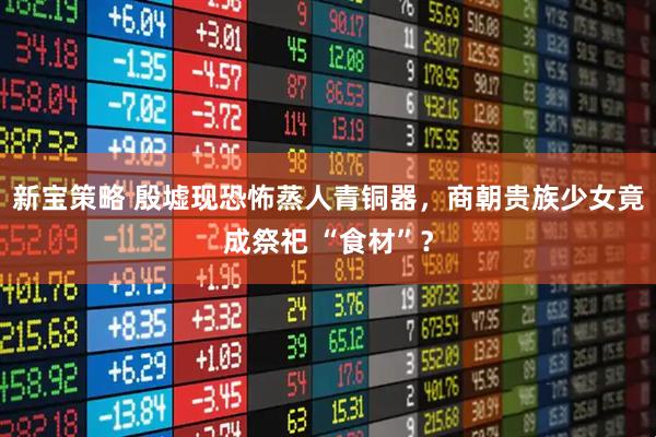 新宝策略 殷墟现恐怖蒸人青铜器，商朝贵族少女竟成祭祀 “食材”？