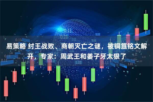 易策略 纣王战败、商朝灭亡之谜，被铜簋铭文解开，专家：周武王和姜子牙太狠了