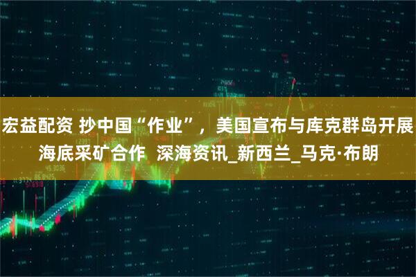 宏益配资 抄中国“作业”，美国宣布与库克群岛开展海底采矿合作  深海资讯_新西兰_马克·布朗
