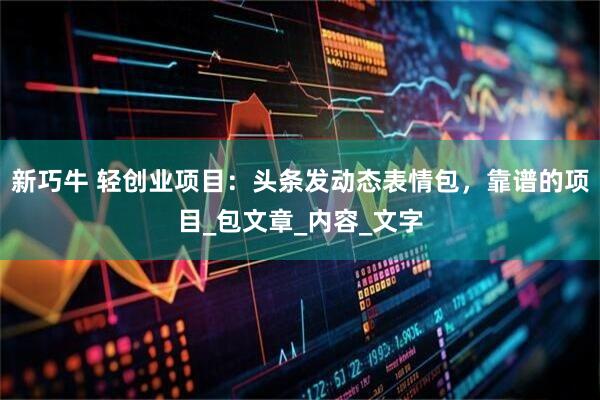 新巧牛 轻创业项目：头条发动态表情包，靠谱的项目_包文章_内容_文字