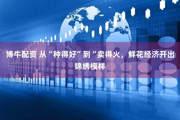 博牛配资 从“种得好”到“卖得火,鲜花经济开出锦绣模样