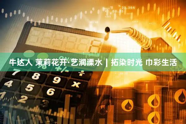 牛达人 茉莉花开·艺润溧水∣拓染时光 巾彩生活