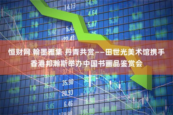 恒财网 翰墨雅集 丹青共赏——田世光美术馆携手香港邦瀚斯举办中国书画品鉴赏会
