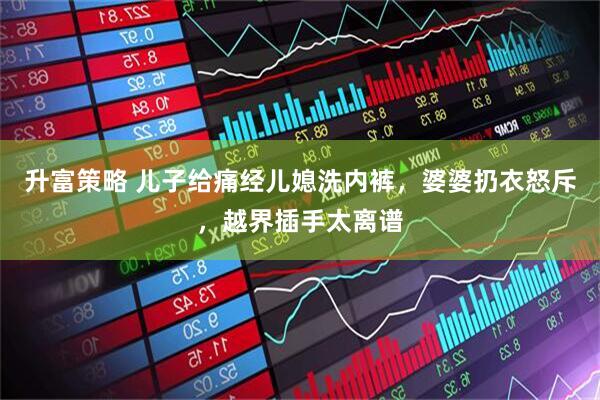 升富策略 儿子给痛经儿媳洗内裤，婆婆扔衣怒斥，越界插手太离谱