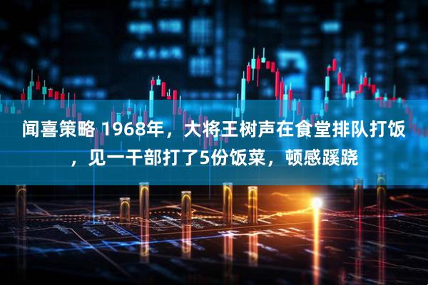 闻喜策略 1968年，大将王树声在食堂排队打饭，见一干部打了5份饭菜，顿感蹊跷