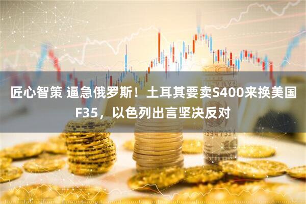 匠心智策 逼急俄罗斯！土耳其要卖S400来换美国F35，以色列出言坚决反对